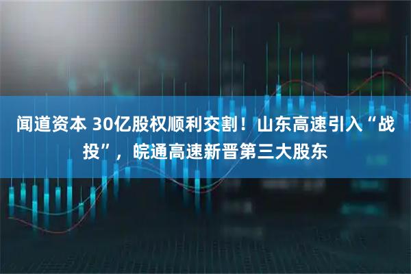 闻道资本 30亿股权顺利交割！山东高速引入“战投”，皖通高速新晋第三大股东