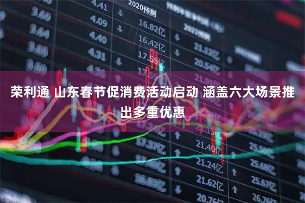 荣利通 山东春节促消费活动启动 涵盖六大场景推出多重优惠