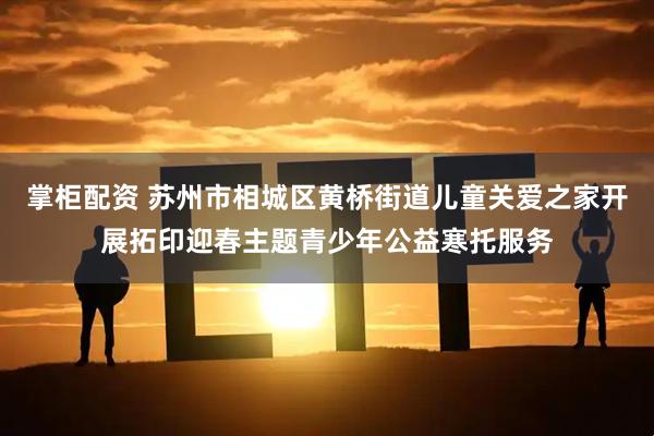 掌柜配资 苏州市相城区黄桥街道儿童关爱之家开展拓印迎春主题青少年公益寒托服务